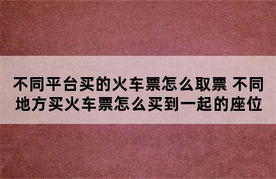 不同平台买的火车票怎么取票 不同地方买火车票怎么买到一起的座位